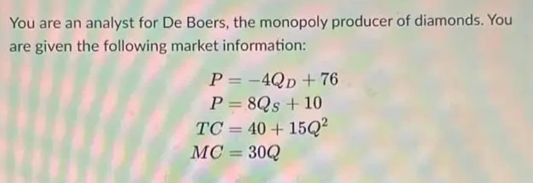 You are an analyst for De Boers, the monopoly producer of diamonds. You
are given the following market information:
P = -4QD + 76
P = 8Qs + 10
TC = 40 + 15Q?
MC = 30Q
