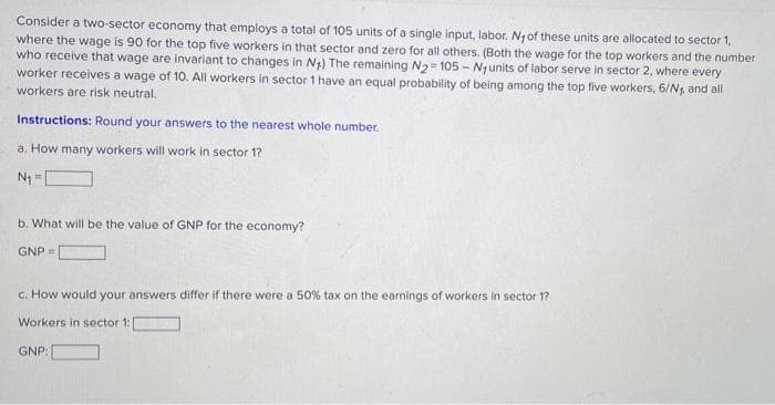 Consider a two-sector economy that employs a total of 105 units of a single input, labor. Ny of these units are allocated to sector 1,
where the wage is 90 for the top five workers in that sector and zero for all others. (Both the wage for the top workers and the number
who receive that wage are invariant to changes in Ng) The remaining N2= 105 - Ngunits of labor serve in sector 2, where every
worker receives a wage of 10. All workers in sector 1 have an equal probability of being among the top five workers, 6/Ng. and all
workers are risk neutral.
Instructions: Round your answers to the nearest whole number.
a. How many workers will work in sector 1?
N1 =
b. What will be the value of GNP for the economy?
GNP =
c. How would your answers differ if there were a 50% tax on the earnings of workers in sector 1?
Workers in sector 1:
GNP:
