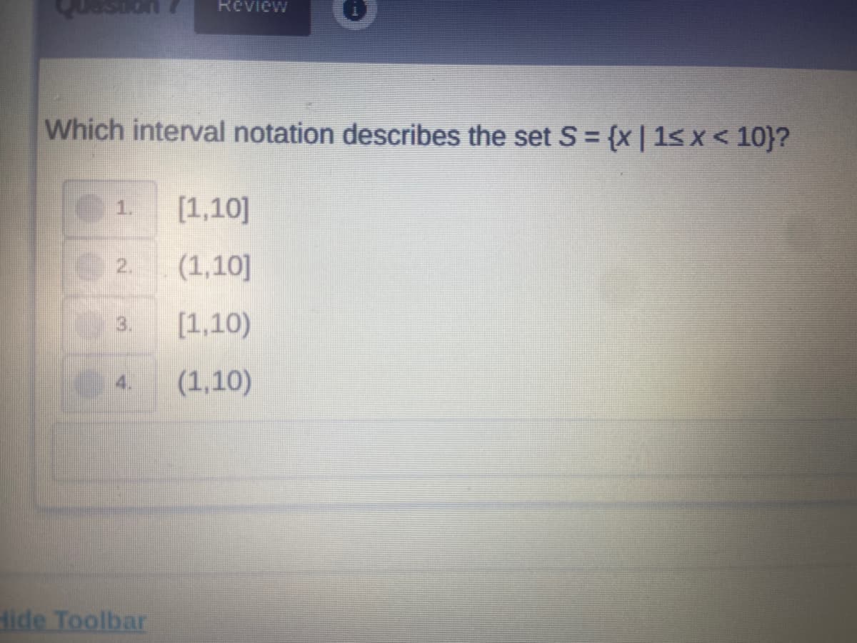 Review
Which interval notation describes the set S= {x | 1< x < 10}?
1.
[1,10]
2.
(1,10]
3.
[1,10)
4.
(1,10)
dide Toolbar
