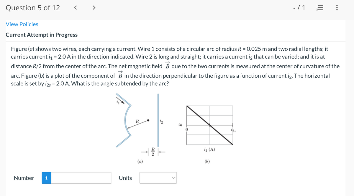 Question 5 of 12
- /1 E
View Policies
Current Attempt in Progress
Figure (a) shows two wires, each carrying a current. Wire 1 consists of a circular arc of radius R = 0.025 m and two radial lengths; it
carries current iq = 2.0 A in the direction indicated. Wire 2 is long and straight; it carries a current iz that can be varied; and it is at
%3D
distance R/2 from the center of the arc. The net magnetic field B due to the two currents is measured at the center of curvature of the
arc. Figure (b) is a plot of the component of B in the direction perpendicular to the figure as a function of current i2. The horizontal
scale is set by i25 = 2.0 A. What is the angle subtended by the arc?
ig (A)
(a)
(b)
Number
i
Units
...
