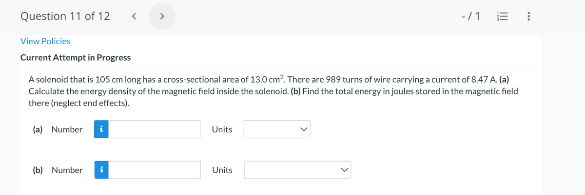 Question 11 of 12
>
- /1
View Policies
Current Attempt in Progress
A solenoid that is 105 cm long has a cross-sectional area of 13.0 cm2. There are 989 turns of wire carrying a current of 8.47 A. (a)
Calculate the energy density of the magnetic field inside the solenoid. (b) Find the total energy in joules stored in the magnetic field
there (neglect end effects).
(a) Number
i
Units
(b) Number
i
Units
