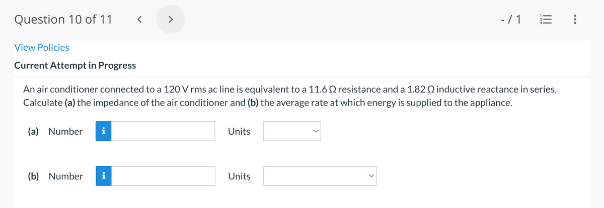 Question 10 of 11
<>
- / 1
View Policies
Current Attempt in Progress
An air conditioner connected to a 120 V rms ac line is equivalent to a 11.6 Q resistance and a 1.82 Q inductive reactance in series.
Calculate (a) the impedance of the air conditioner and (b) the average rate at which energy is supplied to the appliance.
(a) Number
Units
(b) Number
i
Units

