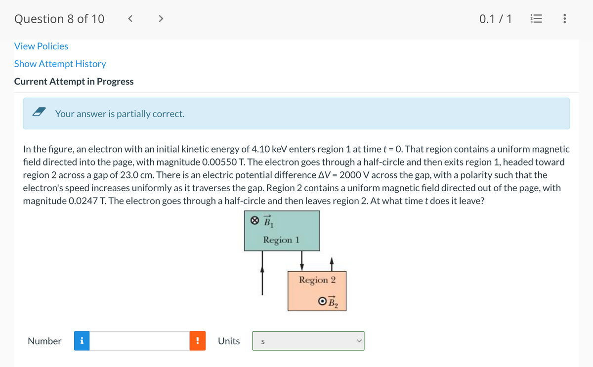 Question 8 of 10
< >
0.1 / 1
View Policies
Show Attempt History
Current Attempt in Progress
Your answer is partially correct.
In the figure, an electron with an initial kinetic energy of 4.10 keV enters region 1 at time t = 0. That region contains a uniform magnetic
%3D
field directed into the page, with magnitude 0.00550 T. The electron goes through a half-circle and then exits region 1, headed toward
region 2 across a gap of 23.0 cm. There is an electric potential difference AV = 2000 V across the gap, with a polarity such that the
electron's speed increases uniformly as it traverses the gap. Region 2 contains a uniform magnetic field directed out of the page, with
magnitude 0.0247 T. The electron goes through a half-circle and then leaves region 2. At what time t does it leave?
O BỊ
Region 1
Region 2
O B2
Number
i
Units
