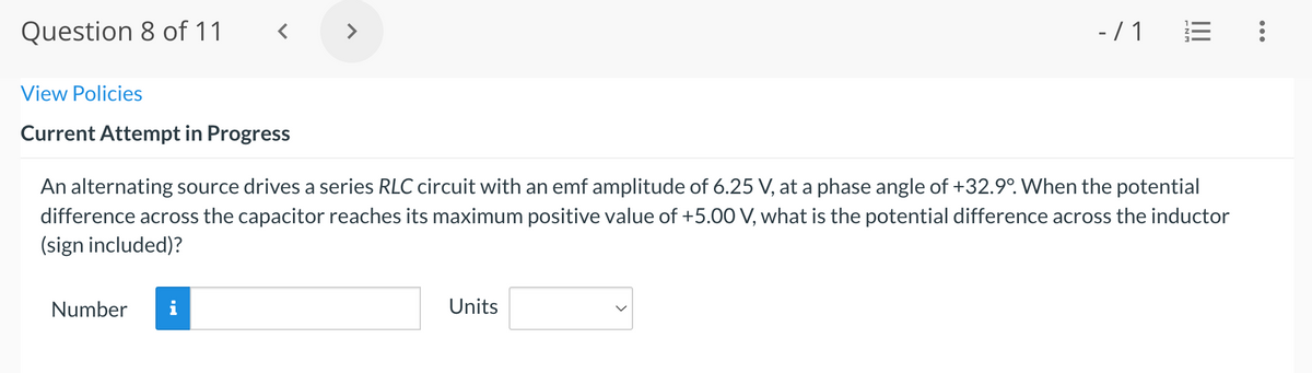 Question 8 of 11
>
-/ 1
View Policies
Current Attempt in Progress
An alternating source drives a series RLC circuit with an emf amplitude of 6.25 V, at a phase angle of +32.9°. When the potential
difference across the capacitor reaches its maximum positive value of +5.00 V, what is the potential difference across the inductor
(sign included)?
Number
Units
II
