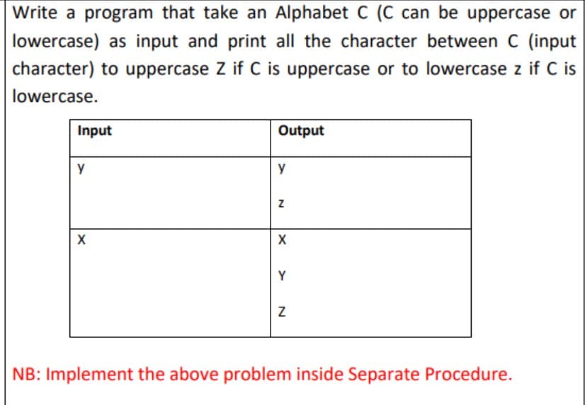 Write a program that take an Alphabet C (C can be uppercase or
lowercase) as input and print all the character between C (input
character) to uppercase Z if C is uppercase or to lowercase z if C is
lowercase.
Input
Output
y
y
Y
NB: Implement the above problem inside Separate Procedure.
