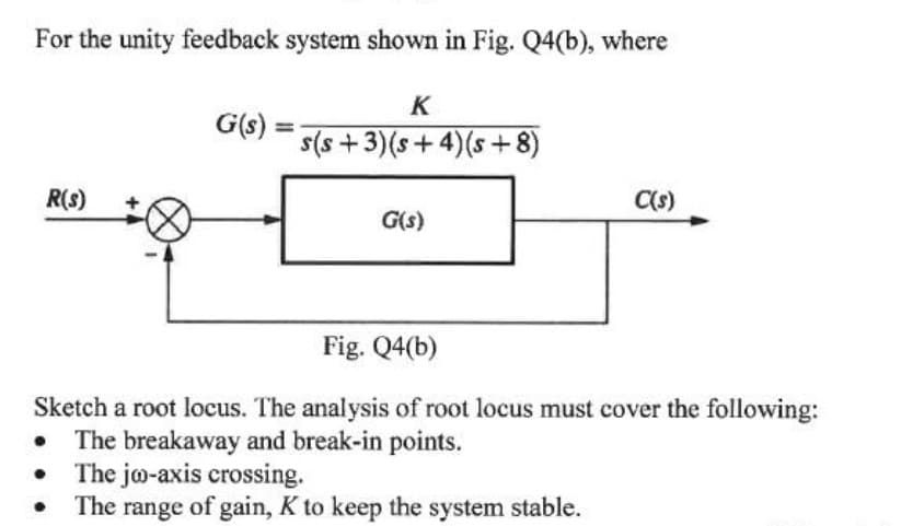 For the unity feedback system shown in Fig. Q4(b), where
K
G(s)
s(s +3)(s+ 4)(s + 8)
R(s)
Cs)
G(s)
Fig. Q4(b)
Sketch a root locus. The analysis of root locus must cover the following:
The breakaway and break-in points.
• The jo-axis crossing.
The range of gain, K to keep the system stable.
