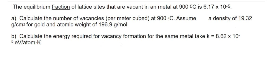 The equilibrium fraction of lattice sites that are vacant in an metal at 900 OC is 6.17 x 10-5.
a) Calculate the number of vacancies (per meter cubed) at 900 °C. Assume
g/cm3 for gold and atomic weight of 196.9 g/mol
a density of 19.32
b) Calculate the energy required for vacancy formation for the same metal take k = 8.62 x 10-
5 eVlatom K
