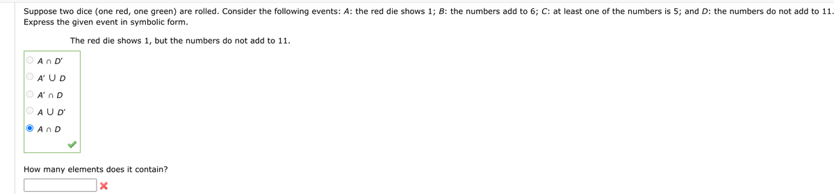 Suppose two dice (one red, one green) are rolled. Consider the following events: A: the red die shows 1; B: the numbers add to 6; C: at least one of the numbers is 5; and D: the numbers do not add to 11.
Express the given event in symbolic form.
The red die shows 1, but the numbers do not add to 11.
An D'
O A' UD
O A' n D
O AU D'
O An D
How many elements does it contain?
