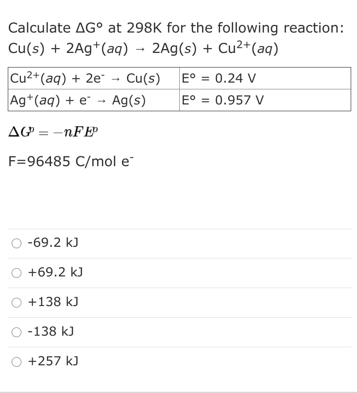 Calculate AG° at 298K for the following reaction:
Cu(s) + 2Ag*(aq) →
2Ag(s) + Cu²+(aq)
Cu2+(aq) + 2e
Ag+(aq) + e¯
Cu(s)
E° = 0.24 V
%3D
Ag(s)
E° = 0.957 V
%3D
AG = -nFE
F=96485 C/mol e
-69.2 kJ
+69.2 kJ
+138 kJ
O -138 kJ
+257 kJ
