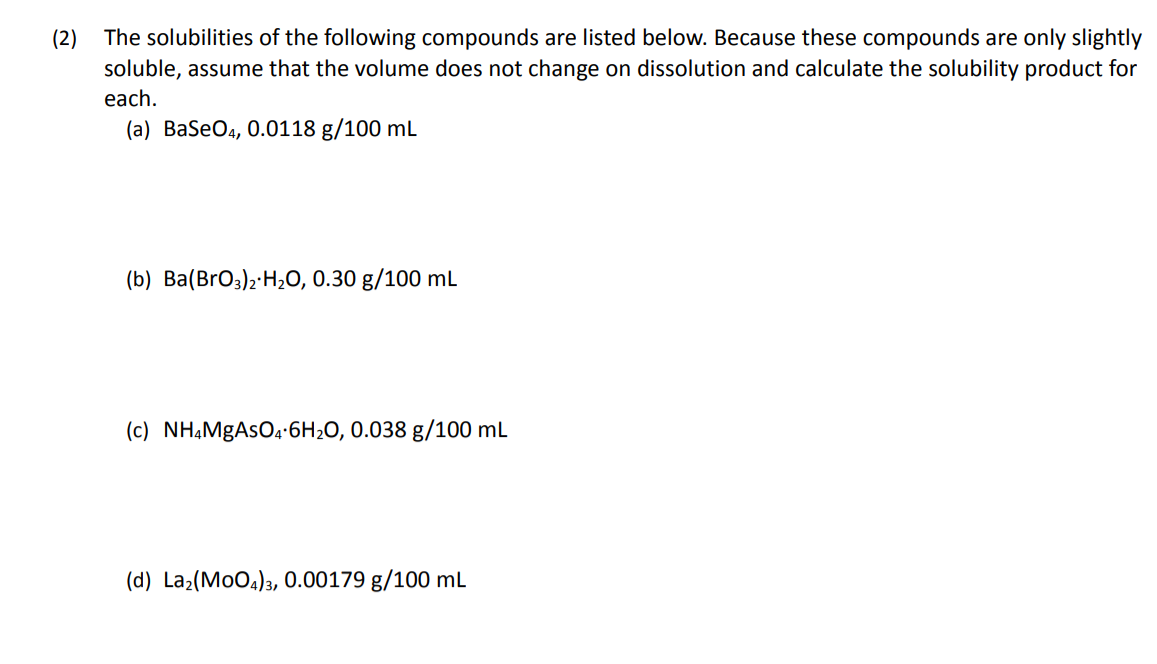 The solubilities of the following compounds are listed below. Because these compounds are only slightly
soluble, assume that the volume does not change on dissolution and calculate the solubility product for
(2)
each.
(a) BaSeO4, 0.0118 g/100 mL
(b) Ba(BrO3)2·H2O, 0.30 g/100 mL
(c) NH,MgAsOa•6H2O, 0.038 g/100 mL
(d) La2(MoO4)3, 0.00179 g/100 mL
