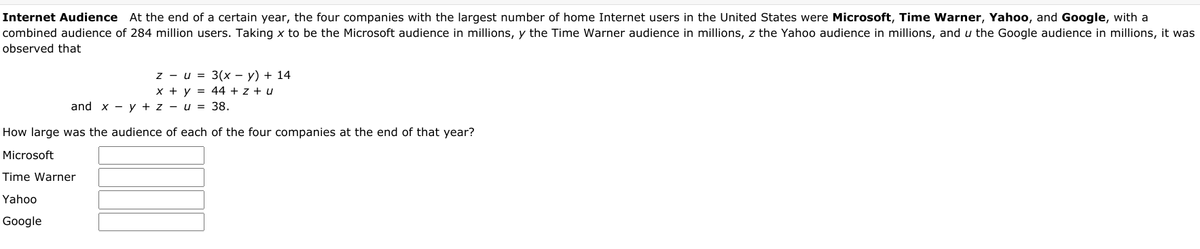 Internet Audience At the end of a certain year, the four companies with the largest number of home Internet users in the United States were Microsoft, Time Warner, Yahoo, and Google, with a
combined audience of 284 million users. Taking x to be the Microsoft audience in millions, y the Time Warner audience in millions, z the Yahoo audience in millions, and u the Google audience in millions, it was
observed that
z - u = 3(x – y) + 14
x + y = 44 + z + u
and x - y + z - u = 38.
How large was the audience of each of the four companies at the end of that year?
Microsoft
Time Warner
Yahoo
Google
