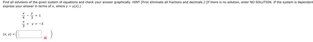 Find all solutions of the given system of equations and check your answer graphically. HINT [First eliminate all fractions and decimals.] (If there is no solution, enter NO SOLUTION. If the system is dependent
express your answer in terms of x, where y = y(x).)
= 1
3
4
+
y = -3
(х, у) %3D
