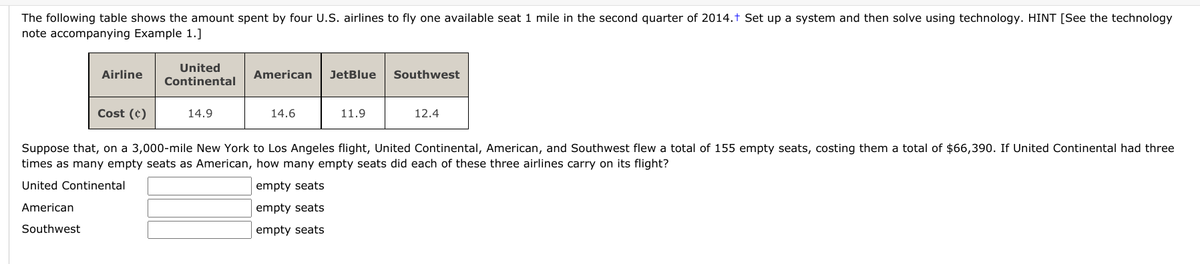 The following table shows the amount spent by four U.S. airlines to fly one available seat 1 mile in the second quarter of 2014.† Set up a system and then solve using technology. HINT [See the technology
note accompanying Example 1.]
United
Airline
American
JetBlue
Southwest
Continental
Cost (¢)
14.9
14.6
11.9
12.4
Suppose that, on a 3,000-mile New York to Los Angeles flight, United Continental, American, and Southwest flew a total of 155 empty seats, costing them a total of $66,390. If United Continental had three
times as many empty seats as American, how many empty seats did each of these three airlines carry on its flight?
United Continental
empty seats
American
empty seats
Southwest
empty seats
