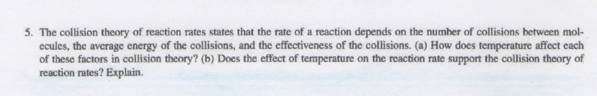 5. The collision theory of reaction rates states that the rate of a reaction depends on the number of collisions between mol-
ecules, the average energy of the collisions, and the effectiveness of the collisions. (a) How does temperature affect each
of these factors in collision theory? (b) Does the effect of temperature on the reaction rate support the collision theory of
reaction rates? Explain.
