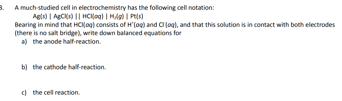 A much-studied cell in electrochemistry has the following cell notation:
Ag(s) | AgCI(s) || HCl(aq) | H2(g) | Pt(s)
Bearing in mind that HCl(aq) consists of H*(aq) and Cl'(aq), and that this solution is in contact with both electrodes
(there is no salt bridge), write down balanced equations for
3.
a) the anode half-reaction.
b) the cathode half-reaction.
c) the cell reaction.
