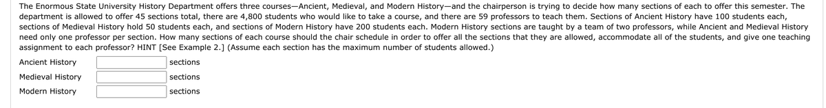 The Enormous State University History Department offers three courses-Ancient, Medieval, and Modern History-and the chairperson is trying to decide how many sections of each to offer this semester. The
department is allowed to offer 45 sections total, there are 4,800 students who would like to take a course, and there are 59 professors to teach them. Sections of Ancient History have 100 students each,
sections of Medieval History hold 50 students each, and sections of Modern History have 200 students each. Modern History sections are taught by a team of two professors, while Ancient and Medieval History
need only one professor per section. How many sections of each course should the chair schedule in order to offer all the sections that they are allowed, accommodate all of the students, and give one teaching
assignment to each professor? HINT [See Example 2.] (Assume each section has the maximum number of students allowed.)
Ancient History
sections
Medieval History
sections
Modern History
sections
