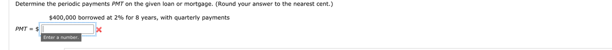 Determine the periodic payments PMT on the given loan or mortgage. (Round your answer to the nearest cent.)
$400,000 borrowed at 2% for 8 years, with quarterly payments
PMT = $
Enter a number.
