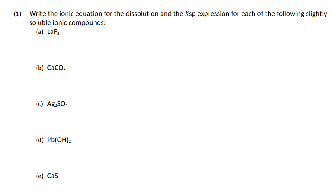 (1)
Write the ionic equation for the dissolution and the Ksp expression for each of the following slightly
soluble ionic compounds:
(a) LaF3
(b) СаСОз
(c) Ag,SO,
(d) Pb(OH)2
(е) Cas
