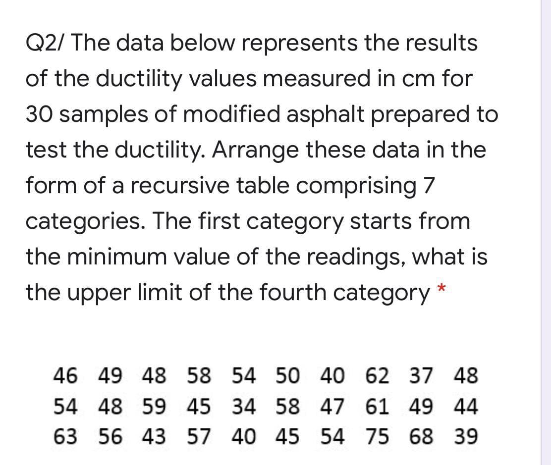 Q2/ The data below represents the results
of the ductility values measured in cm for
30 samples of modified asphalt prepared to
test the ductility. Arrange these data in the
form of a recursive table comprising 7
categories. The first category starts from
the minimum value of the readings, what is
the upper limit of the fourth category
46 49 48 58 54 50 40 62 37 48
54 48 59 45 34 58 47 61 49 44
63 56 43 57 40 45 54 75 68 39
