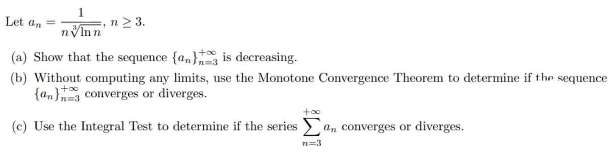 Let an =
1
n > 3.
3/
nVlnn
(a) Show that the sequence {a,}, is decreasing.
n=3
(b) Without computing any limits, use the Monotone Convergence Theorem to determine if the sequence
{an}=3 converges or diverges.
+oo
+oo
(c) Use the Integral Test to determine if the series > an converges or diverges.
n=3
