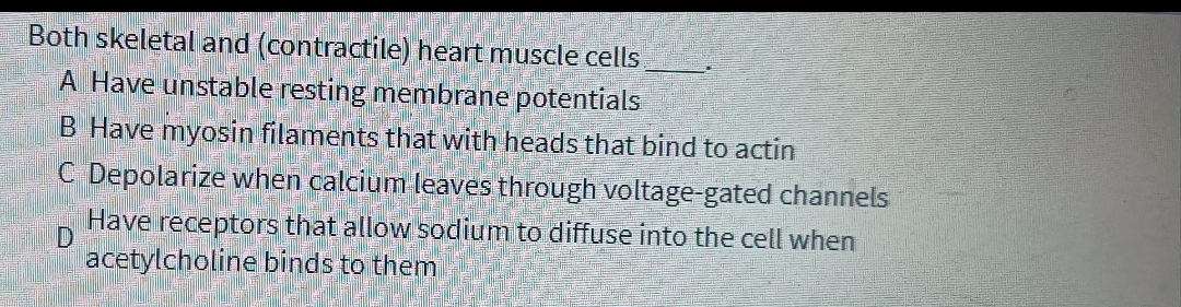 Both skeletal and (contractile) heart muscle cells
A Have unstable resting membrane potentials
B Have myosin filaments that with heads that bind to actin
C Depolarize when calcium leaves through voltage-gated channels
Have receptors that allow sodium to diffuse into the cell when
acetylcholine binds to them