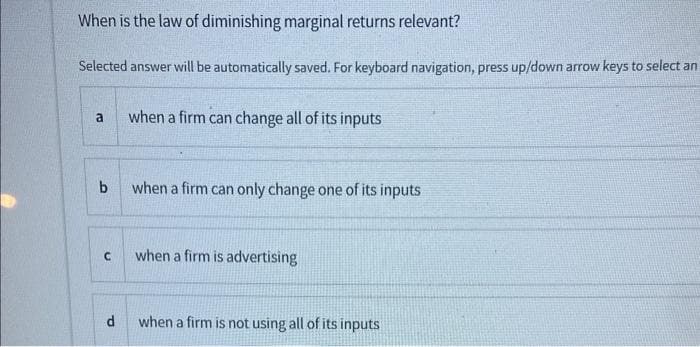 When is the law of diminishing marginal returns relevant?
Selected answer will be automatically saved. For keyboard navigation, press up/down arrow keys to select an
a
b
C
d
when a firm can change all of its inputs
when a firm can only change one of its inputs
when a firm is advertising
when a firm is not using all of its inputs