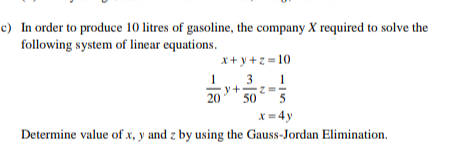 c) In order to produce 10 litres of gasoline, the company X required to solve the
following system of linear equations.
x+ y +z =10
3
y+
20
50 5
x = 4y
Determine value of x, y and z by using the Gauss-Jordan Elimination.
