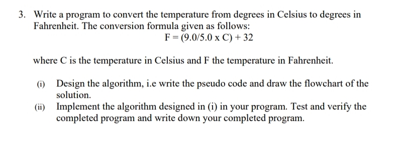 3. Write a program to convert the temperature from degrees in Celsius to degrees in
Fahrenheit. The conversion formula given as follows:
F = (9.0/5.0 x C) + 32
where C is the temperature in Celsius and F the temperature in Fahrenheit.
(i) Design the algorithm, i.e write the pseudo code and draw the flowchart of the
solution.
(ii) Implement the algorithm designed in (i) in your program. Test and verify the
completed program and write down your completed program.
