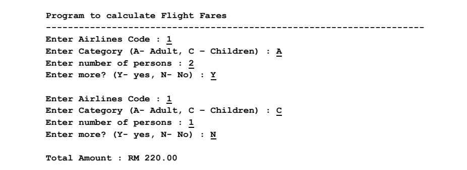 Program to calculate Flight Fares
Enter Airlines Code : 1
Enter Category (A- Adult, c - Children) : A
Enter number of persons : 2
Enter more? (Y- yes, N- No)
: Y
Enter Airlines Code : 1
Enter Category (A- Adult, C - Children) : C
Enter number of persons : 1
Enter more? (Y- yes, N- No)
: N
Total Amount : RM 220.00
