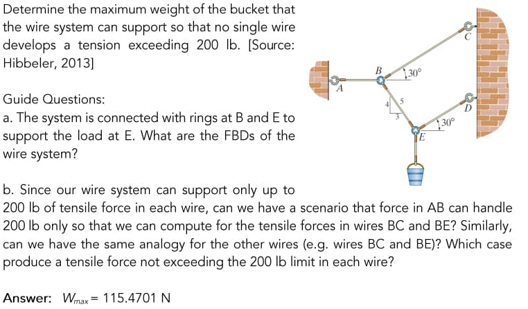 Determine the maximum weight of the bucket that
the wire system can support so that no single wire
develops a tension exceeding 200 lb. [Source:
Hibbeler, 2013]
30°
B
Guide Questions:
5
a. The system is connected with rings at B and E to
support the load at E. What are the FBDS of the
wire system?
30°
TE
b. Since our wire system can support only up to
200 lb of tensile force in each wire, can we have a scenario that force in AB can handle
200 lb only so that we can compute for the tensile forces in wires BC and BE? Similarly,
can we have the same analogy for the other wires (e.g. wires BC and BE)? Which case
produce a tensile force not exceeding the 200 Ib limit in each wire?
Answer: Wmax= 115.4701 N
