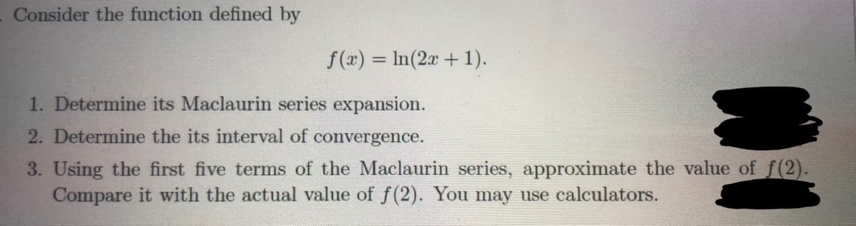 Consider the function defined by
f(x) = In(2a + 1).
1. Determine its Maclaurin series expansion.
2. Determine the its interval of convergence.
3. Using the first five terms of the Maclaurin series, approximate the value of f(2).
Compare it with the actual value of f(2). You may use calculators.
