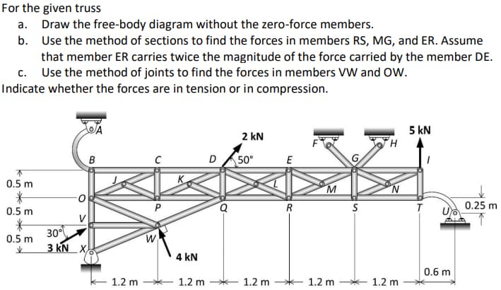 For the given truss
a. Draw the free-body diagram without the zero-force members.
b. Use the method of sections to find the forces in members RS, MG, and ER. Assume
that member ER carries twice the magnitude of the force carried by the member DE.
c. Use the method of joints to find the forces in members VW and OW.
Indicate whether the forces are in tension or in compression.
5 kN
2 kN
B
D 50°
G
E
0.5 m
0.5 m
R
T
0.25 m
30°
3 KN X.
0.5 m
4 kN
0.6 m
1.2 m
1.2 m
1.2 m
1.2 m
1.2 m
