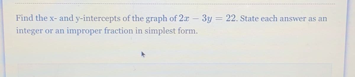 Find the x- and y-intercepts of the graph of 2x - 3y = 22. State each answer as an
integer or an improper fraction in simplest form.
