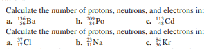 Calculate the number of protons, neutrons, and electrons in:
a. Ba
b. Po
C.
£Cd
Calculate the number of protons, neutrons, and electrons in:
a. CI
b. Na
c. Kr