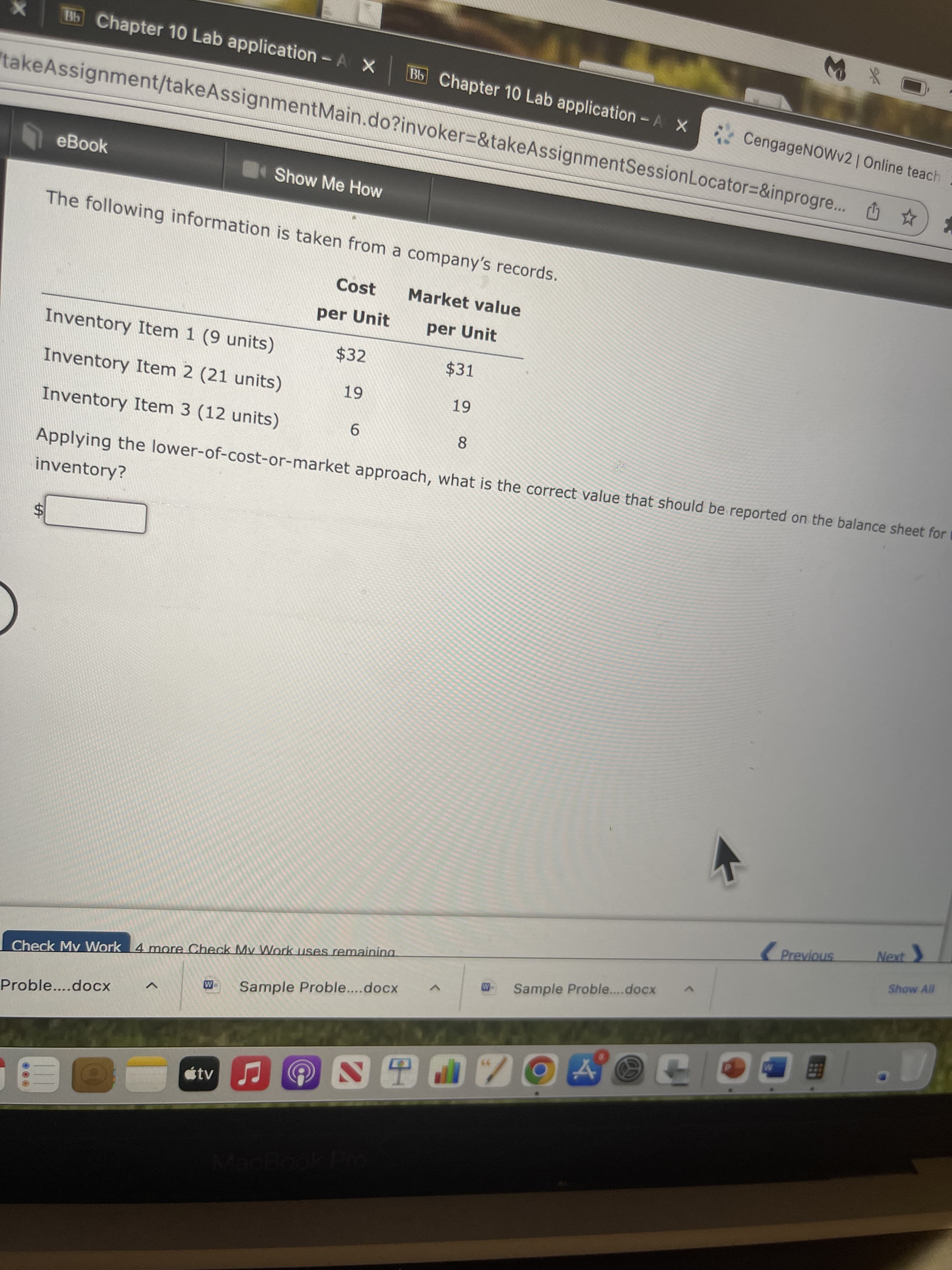 %24
B15 Chapter 10 Lab application-A X
コ* W
Bb Chapter 10 Lab application - A X
CengageNOWv2| Online teach :
takeAssignment/takeAssignmentMain.do?invoker%=&takeAssignmentSessionLocator=&inprogre... O ☆
eBook
Show Me How
The following information is taken from a company's records.
Cost
Market value
per Unit
per Unit
Inventory Item 1 (9 units)
$32
$31
Inventory Item 2 (21 units)
6 -
Inventory Item 3 (12 units)
9.
8.
Applying the lower-of-cost-or-market approach, what is the correct value that should be reported on the balance sheet for
inventory?
Show All
Check Mv Work 4 more Check My Work uses remaining
Sample Proble...docx
Sample Proble....docx
Proble....docx
