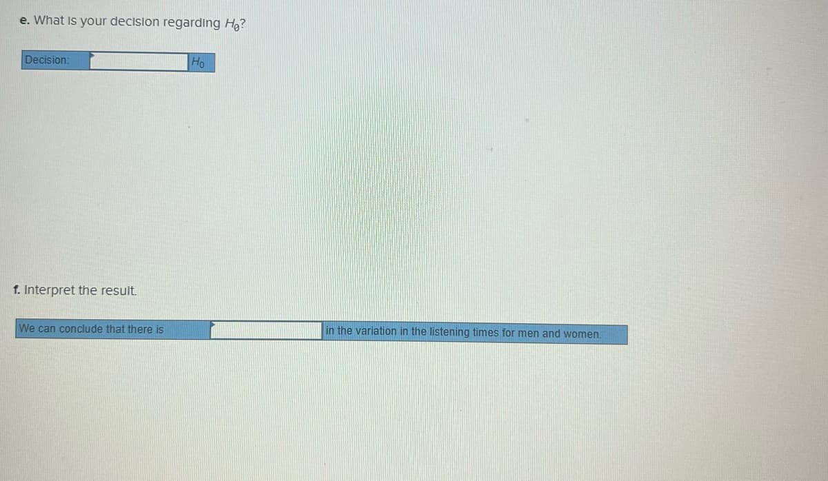 e. What Is your decislon regarding Ho?
Decision:
Ho
f. Interpret the result.
We can conclude that there is
in the variation in the listening times for men and women.
