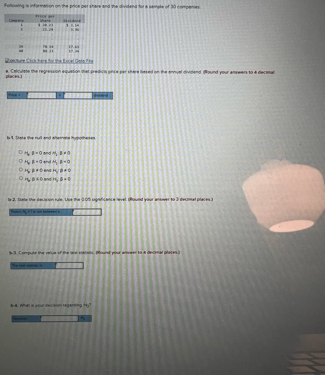 Following is information on the price per share ond the dividend for a sample of 30 companies,
Price per
share
Сorpany
Dividend
$ 20.23
$ 3.14
2.
22.24
3.36
39
78.14
17.65
40
se.23
17.36
plcture Click here for the Excel Dota File
a. Calculate the regression equation that predicts price per share bosed on the annual dividend. (Round your answers to 4 decimal
places.)
Price =
dividerd
b-1. State the null and alternate hypotheses.
O Hg: B = 0 ond H,: B # 0
O He B = 0 and H,: B = 0
O Hoi ß #0 and H,:ß # 0
O Hoi BS0 and H: B > 0
b-2 State the decision rule. Use the 0.05 significance level. (Round your answer to 3 decimal places.)
Reject H, ifti nol between L
b-3. Compute the value of the test stotistic. (Round your answer to 4 decimal places.)
The test slatislic is
b-4. Whot is your decision regarding Ho?
Decision
