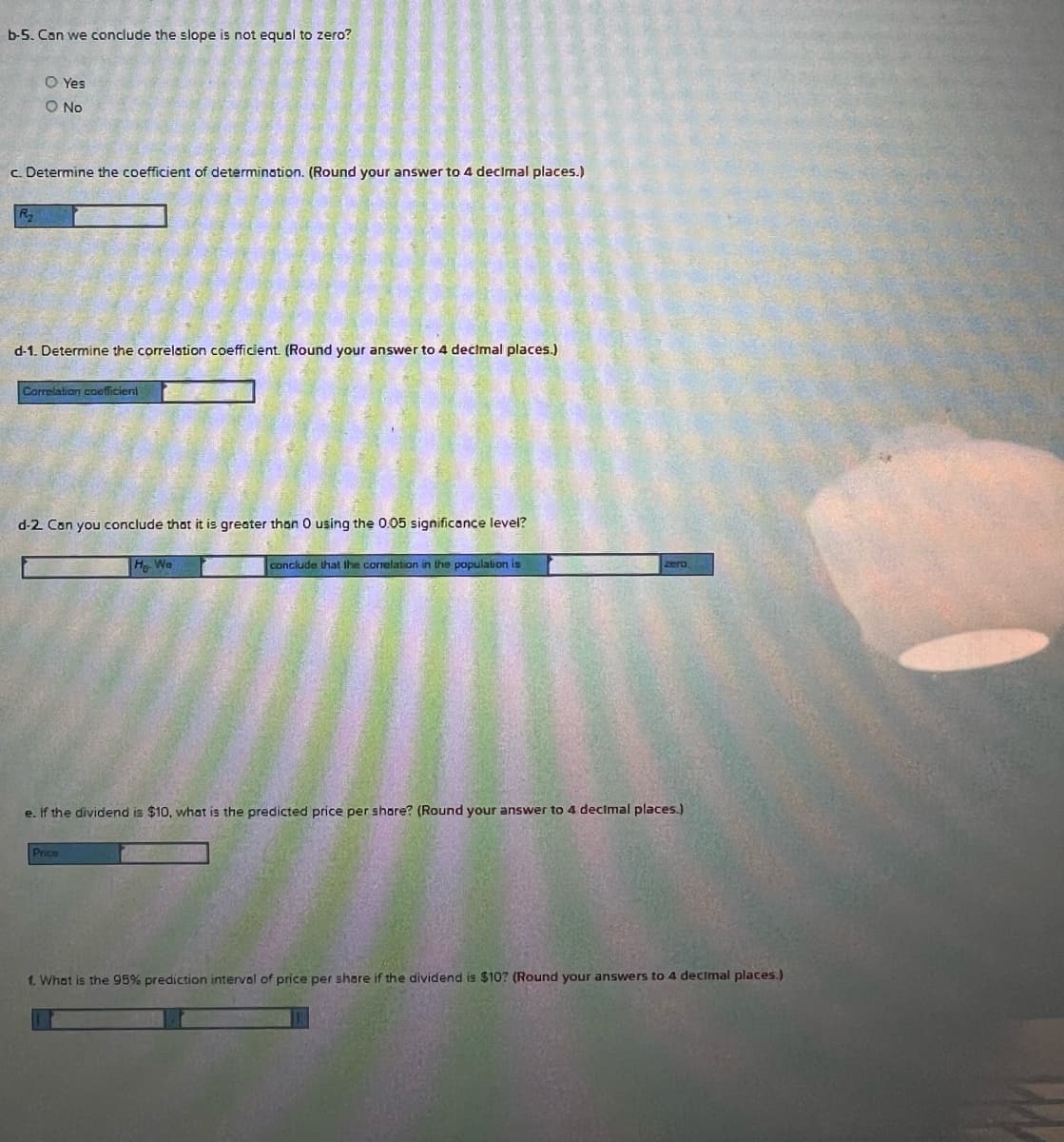 b-5. Can we conclude the slope is not equal to zero?
O Yes
O No
c. Determine the coefficient of determination. (Round your answer to 4 declmal places.)
d-1. Determine the correlation coefficient. (Round your answer to 4 decimal places.)
Correlation coeficient
d-2 Con you conclude that it is greater than 0 using the 0.05 significance level?
H We
conclude that ihe correlation in the populalion is
zero
e. If the dividend is $10, what is the predicted price per share? (Round your answer to 4 decimal places.)
Price
f. What is the 95% prediction interval of price per shere if the dividend is $10? (Round your answers to 4 decimal places.)
