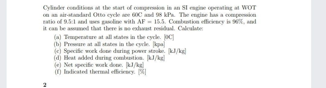 Cylinder conditions at the start of compression in an SI engine operating at WOT
on an air-standard Otto cycle are 60C and 98 kPa. The engine has a compression
ratio of 9.5:1 and uses gasoline with AF 15.5. Combustion efficiency is 96%, and
it can be assumed that there is no exhaust residual. Calculate:
(a) Temperature at all states in the cycle. [0C]
(b) Pressure at all states in the cycle. [kpa]
(c) Specific work done during power stroke. [kJ/kg]
(d) Heat added during combustion. [kJ/kg]
(e) Net specific work done. [kJ/kg]
(f) Indicated thermal efficiency. [%]
2

