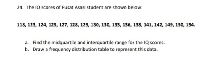 24. The IQ scores of Pusat Asasi student are shown below:
118, 123, 124, 125, 127, 128, 129, 130, 130, 133, 136, 138, 141, 142, 149, 150, 154.
a. Find the midquartile and interquartile range for the 1Q scores.
b. Draw a frequency distribution table to represent this data.
