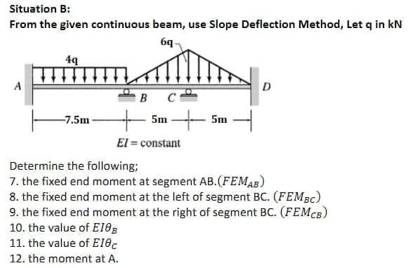 Situation B:
From the given continuous beam, use Slope Deflection Method, Let q in kN
6q-
A
D
в с
5m - 5m
-7.5m
El = constant
Determine the following;
7. the fixed end moment at segment AB.(FEMAB)
8. the fixed end moment at the left of segment BC. (FEMBC)
9. the fixed end moment at the right of segment BC. (FEMCB)
10. the value of E18B
11. the value of EIOc
12. the moment at A.
