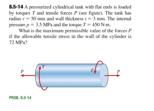 8.5-14 A pressurized cylindrical tank with flat ends is loaded
by torques T and tensile forces P (see figure). The tank has
radius r = 50 mm and wall thickness = 3 mm. The internal
pressure p = 3.5 MPa and the torque T = 450 N-m.
What is the maximum permissible value of the forces P
if the allowable tensile stress in the wall of the cylinder is
72 MPa?
T
P
