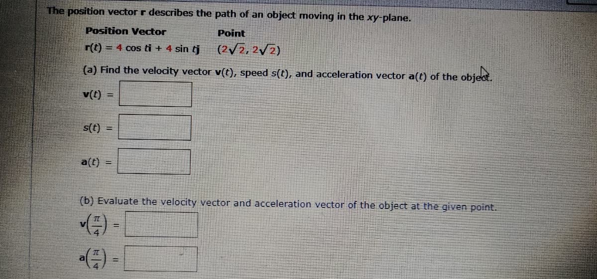 The position vector r describes the path of an object moving in the xy-plane.
Position Vector
Point
r(t) = 4 cos ti + 4 sin t
(2V2,2V2)
(a) Find the velocity vector v(t), speed s(t), and acceleration vector a(t) of the objeot.
v(t)
s(t) =
a(t) =
(b) Evaluate the velocity vector and acceleration vector of the object at the given point.
