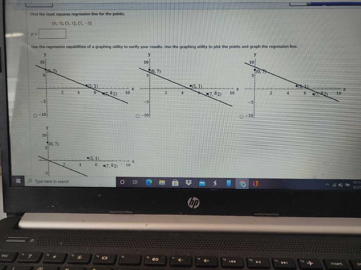 Find the least squares regression line for the points.
(0, 7), (5, 1), (7,-2)
y =
Use the regression capabilities of a graphing utility to verify your results. Use the graphing utility to plot the points and graph the regression line.
y
y
y
10
10
10
10, 7)
(0, 7
5
5.1).
(5, 1).
(7, 82)
51)
4
82)
10
2
82)
4.
10
4.
6.
10
-5
-5
-5
O -10
O-10
O -10-
y
10
(0, 7)
(5.1).
2.
4
(7, 82)
10
-5
P Type here to search
10:15
8/2/2
hp
esc
t3
fe
to
144
t12
insert
