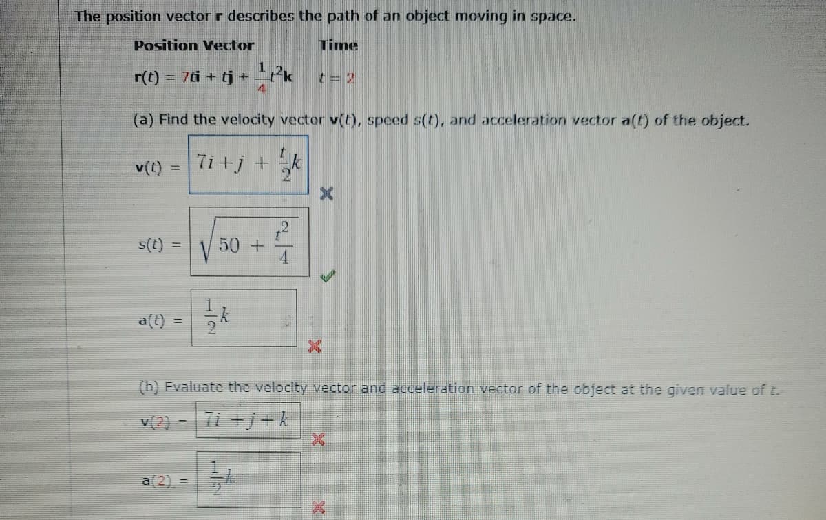 The position vector r describes the path of an object moving in space.
Position Vector
Time
r(t) = 7ti + tj +
4
%3D
t= 2
(a) Find the velocity vector v(t), speed s(t), and acceleration vector a(t) of the object.
v(t) = 7i+j + *
%3D
s(t) =
50 +
4
a(t) =
(b) Evaluate the velocity vector and acceleration vector of the object at the given value of t.
v(2) =
a(2) =
1/2
H/2
