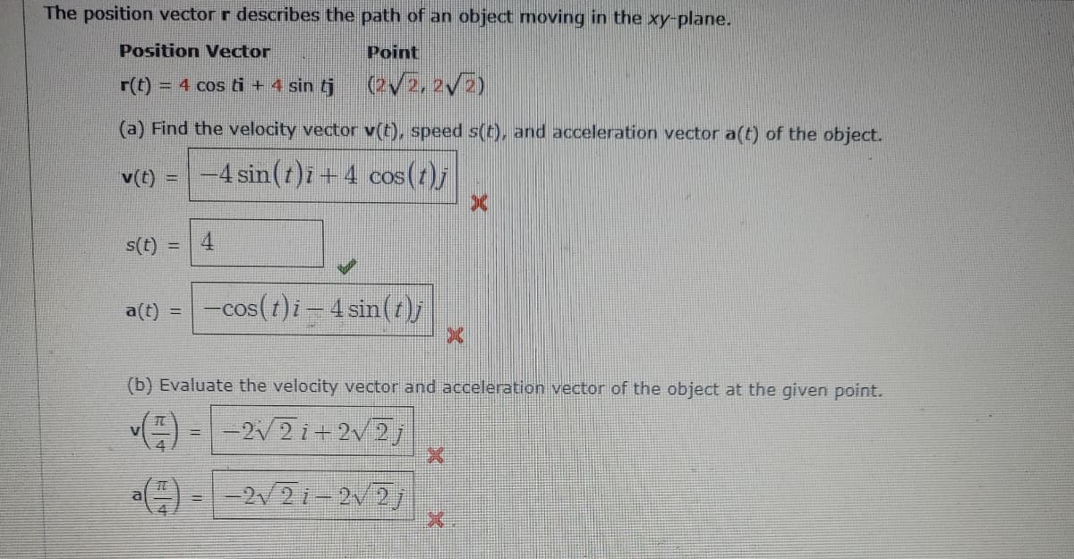 The position vector r describes the path of an object moving in the xy-plane.
Position Vector
Point
r(t) = 4 cos ti + 4 sin tj
(V5, 2V5)
(a) Find the velocity vector v(t), speed s(t), and acceleration vector a(t) of the object.
v(t) =
-4 sin(t)i + 4 cos (2)j
s(t)
4.
-cos(1)i – 4 sin(r)
a(t) =
COS
(b) Evaluate the velocity vector and acceleration vector of the object at the given point.
-2V2 i+ 2V2j
