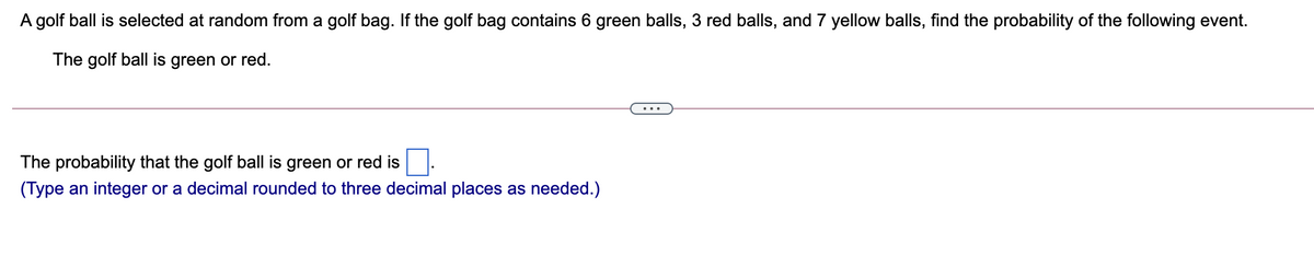 A golf ball is selected at random from a golf bag. If the golf bag contains 6 green balls, 3 red balls, and 7 yellow balls, find the probability of the following event.
The golf ball is green or red.
The probability that the golf ball is green or red is
(Type an integer or a decimal rounded to three decimal places as needed.)
