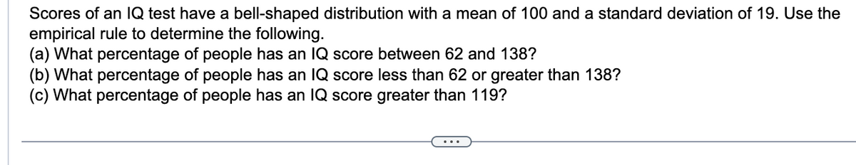 Scores of an IQ test have a bell-shaped distribution with a mean of 100 and a standard deviation of 19. Use the
empirical rule to determine the following.
(a) What percentage of people has an IQ score between 62 and 138?
(b) What percentage of people has an IQ score less than 62 or greater than 138?
(c) What percentage of people has an IQ score greater than 119?