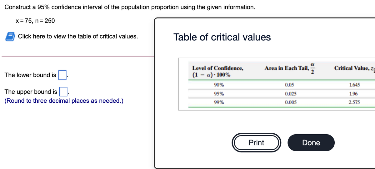 Construct a 95% confidence interval of the population proportion using the given information.
x= 75, n = 250
Click here to view the table of critical values.
Table of critical values
Level of Confidence,
Area in Each Tail,
Critical Value, z-
The lower bound is
(1 – a) · 100%
90%
0.05
1.645
The upper bound is
(Round to three decimal places as needed.)
95%
0.025
1.96
99%
0.005
2.575
Print
Done
