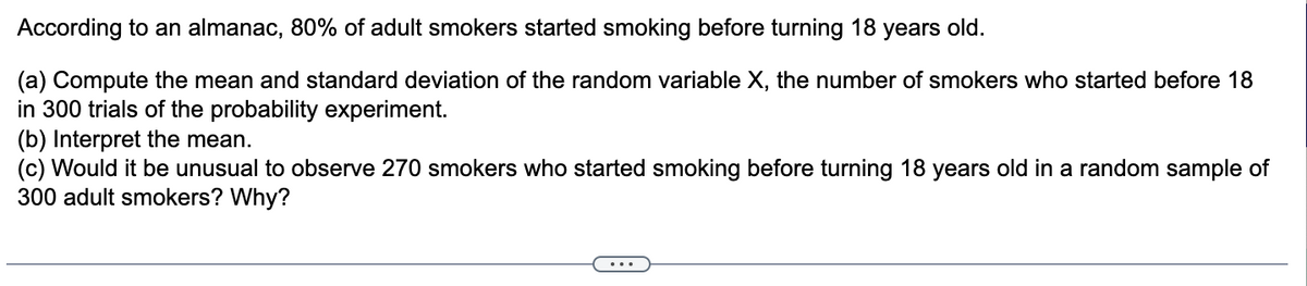 According to an almanac, 80% of adult smokers started smoking before turning 18 years old.
(a) Compute the mean and standard deviation of the random variable X, the number of smokers who started before 18
in 300 trials of the probability experiment.
(b) Interpret the mean.
(c) Would it be unusual to observe 270 smokers who started smoking before turning 18 years old in a random sample of
300 adult smokers? Why?